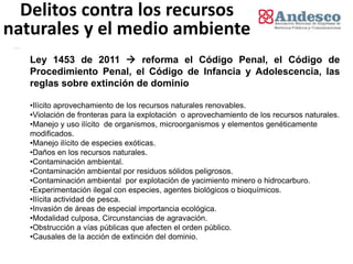 Delitos contra los recursos
naturales y el medio ambiente
   Ley 1453 de 2011  reforma el Código Penal, el Código de
   Procedimiento Penal, el Código de Infancia y Adolescencia, las
   reglas sobre extinción de dominio

   •Ilícito aprovechamiento de los recursos naturales renovables.
   •Violación de fronteras para la explotación o aprovechamiento de los recursos naturales.
   •Manejo y uso ilícito de organismos, microorganismos y elementos genéticamente
   modificados.
   •Manejo ilícito de especies exóticas.
   •Daños en los recursos naturales.
   •Contaminación ambiental.
   •Contaminación ambiental por residuos sólidos peligrosos.
   •Contaminación ambiental por explotación de yacimiento minero o hidrocarburo.
   •Experimentación ilegal con especies, agentes biológicos o bioquímicos.
   •Ilícita actividad de pesca.
   •Invasión de áreas de especial importancia ecológica.
   •Modalidad culposa, Circunstancias de agravación.
   •Obstrucción a vías públicas que afecten el orden público.
   •Causales de la acción de extinción del dominio.
 