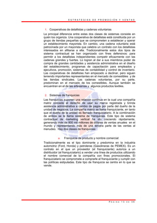 E S T R A T E G I A S D E P R O M O C I Ó N Y V E N T A S
P Á G I N A 1 3 D E 3 6
1. Cooperativas de detallistas y cadenas voluntarias
La principal diferencia entre estas dos clases de sistemas consiste en
quién los organiza. Una cooperativa de detallistas está constituida por un
grupo de tiendas pequeñas que se comprometen a establecer y operar
un establecimiento mayorista. En cambio, una cadena voluntaria está
patrocinada por un mayorista que celebra un contrato con los detallistas
interesados en afiliarse a ella. Tradicionalmente estos dos tipos de
sistema contractual se han organizado con fines defensivos: para
permitir a los detallistas independientes competir eficazmente con las
cadenas grandes y fuertes. Lo logran al dar a sus miembros poder de
compra de grandes cantidades y asistencia administrativa en el diseño
del establecimiento, programas de capacitación para empleados y
ejecutivos, promoción, sistemas de contabilidad y control de inventario.
Las cooperativas de detallistas han empezado a declinar, pero siguen
teniendo importantes representantes en el mercado de comestibles y de
las tiendas sindicales. Las cadenas voluntarias, por su parte,
predominan en el mercado de los comestibles. Aunque también se
encuentran en el de las artesanías y algunos productos textiles.
2. Sistemas de franquicias
Las franquicias suponen una relación continua en la cual una compañía
matriz concede el derecho de usar su marca registrada y brinda
asistencia administrativa a cambio de pagos por parte del dueño de la
unidad de negocios. La compañía matriz se llama franquiciante, en tanto
que el dueño de la unidad es llamado franquiciatario. A la combinación
de ambos se le llama sistema de franquicias. Este tipo de sistema
contractual de marketing vertical ha ido creciendo rápidamente,
generando más de 800 mil millones de dólares de ventas anuales en el
mundo y representando más de una tercera parte de las ventas al
menudeo. Hay dos clases de franquicias:
a. Franquicia de producto y nombre comercial:
Tradicionalmente es el tipo dominante y predomina en la industria
automotriz (Ford, Honda) y petroleras (Gasolineras de PEMEX). Es un
contrato en el que un proveedor (el franquiciante) autoriza a un
distribuidor (el franquiciatario) a vender una línea de productos utilizando
el nombre comercial de la compañía con fines promocionales. El
franquiciatario se compromete a comprarle al franquiciante y cumplir con
las políticas estipuladas. Este tipo de franquicia se centra en lo que se
vende.
 