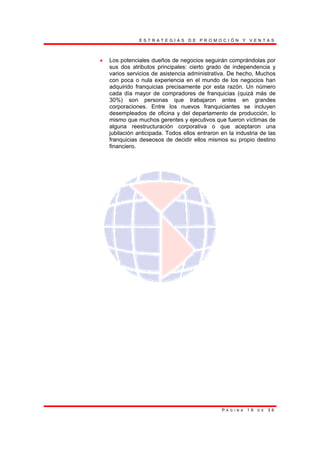 E S T R A T E G I A S D E P R O M O C I Ó N Y V E N T A S
P Á G I N A 1 6 D E 3 6
• Los potenciales dueños de negocios seguirán comprándolas por
sus dos atributos principales: cierto grado de independencia y
varios servicios de asistencia administrativa. De hecho, Muchos
con poca o nula experiencia en el mundo de los negocios han
adquirido franquicias precisamente por esta razón. Un número
cada día mayor de compradores de franquicias (quizá más de
30%) son personas que trabajaron antes en grandes
corporaciones. Entre los nuevos franquiciantes se incluyen
desempleados de oficina y del departamento de producción, lo
mismo que muchos gerentes y ejecutivos que fueron víctimas de
alguna reestructuración corporativa o que aceptaron una
jubilación anticipada. Todos ellos entraron en la industria de las
franquicias deseosos de decidir ellos mismos su propio destino
financiero.
 