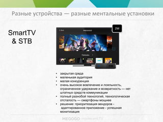 - movies and TV
Разные устройства — разные ментальные установки
SmartTV
& STB
2M
• закрытая среда
• маленькая аудитория
• малая конкуренция
• очень высокое вовлечение и лояльность,
ограниченное удержание и возвратность — нет
штатных средств коммуникации
• полный разнобой технологий, технологическая
отсталость — смартфоны мощнее
• решение: приоритезация вендоров -
адаптированное приложение - успешная
монитизация
 
