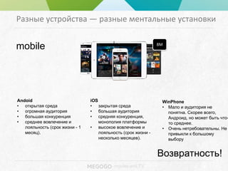 - movies and TV
Разные устройства — разные ментальные установки
Andoid
• открытая среда
• огромная аудитория
• большая конкуренция
• среднее вовлечение и
лояльность (срок жизни - 1
месяц).
mobile 8M
iOS
• закрытая среда
• большая аудитория
• средняя конкуренция,
монополия платформы
• высокое вовлечение и
лояльность (срок жизни -
несколько месяцев).
WinPhone
• Мало и аудитория не
понятна. Скорее всего,
Андроид, но может быть что-
то среднее.
• Очень нетребовательны. Не
привыкли к большому
выбору
!
Возвратность!
 