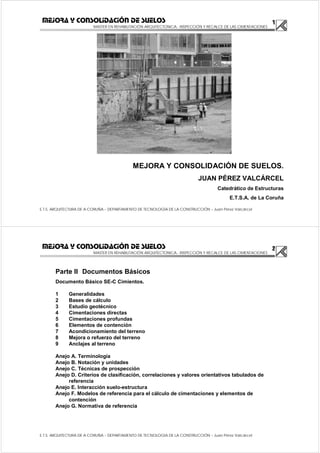 1
MASTER EN REHABILITACIÓN ARQUITECTONICA.- INSPECCIÓN Y RECALCE DE LAS CIMENTACIONES
E.T.S. ARQUITECTURA DE A CORUÑA – DEPARTAMENTO DE TECNOLOGÍA DE LA CONSTRUCCIÓN – Juan Pérez Valcárcel
MEJORA Y CONSOLIDACIÓN DE SUELOS
MEJORA Y CONSOLIDACIÓN DE SUELOS.
JUAN PÉREZ VALCÁRCEL
Catedrático de Estructuras
E.T.S.A. de La Coruña
2
MASTER EN REHABILITACIÓN ARQUITECTONICA.- INSPECCIÓN Y RECALCE DE LAS CIMENTACIONES
E.T.S. ARQUITECTURA DE A CORUÑA – DEPARTAMENTO DE TECNOLOGÍA DE LA CONSTRUCCIÓN – Juan Pérez Valcárcel
MEJORA Y CONSOLIDACIÓN DE SUELOS
Parte II Documentos Básicos
Documento Básico SE-C Cimientos.
1 Generalidades
2 Bases de cálculo
3 Estudio geotécnico
4 Cimentaciones directas
5 Cimentaciones profundas
6 Elementos de contención
7 Acondicionamiento del terreno
8 Mejora o refuerzo del terreno
9 Anclajes al terreno
Anejo A. Terminología
Anejo B. Notación y unidades
Anejo C. Técnicas de prospección
Anejo D. Criterios de clasificación, correlaciones y valores orientativos tabulados de
referencia
Anejo E. Interacción suelo-estructura
Anejo F. Modelos de referencia para el cálculo de cimentaciones y elementos de
contención
Anejo G. Normativa de referencia
 