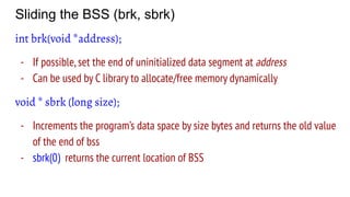 Sliding the BSS (brk, sbrk)
int brk(void *address);
- If possible,set the end of uninitialized data segment at address
- Can be used by C library to allocate/free memory dynamically
void * sbrk (long size);
- Increments the program’s data space by size bytes and returns the old value
of the end of bss
- sbrk(0) returns the current location of BSS
 