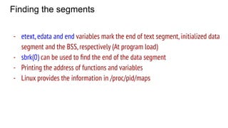 Finding the segments
- etext,edata and end variables mark the end of text segment,initialized data
segment and the BSS,respectively (At program load)
- sbrk(0) can be used to ﬁnd the end of the data segment
- Printing the address of functions and variables
- Linux provides the information in /proc/pid/maps
 