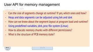 User API for memory management
OS
PCB
Code
Data
Stack
Heap
Free
Memory state
USER
System calls
(brk, mmap, ...)
Library API
malloc( )
calloc( )
free( )
…..
- Generally,user programs
use library routines to
allocate/deallocate
memory
- OS provides some address
space manipulation system
calls (today’s agenda)
- Can the size of segments change at runtime? If yes,which ones and how?
- Heap and data segments can be adjusted using brk and sbrk
- How can we know about the segment layout at program load and runtime?
- Using predeﬁned variables,sbrk,proc ﬁle system (Linux)
- How to allocate memory chunks with different permissions?
- What is the structure of PCB memory state?
 