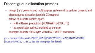 Discontiguous allocation (mmap)
- mmap( ) is a powerful and multipurpose system call to perform dynamic and
discontiguous allocation (explicit OS support)
- Allows to allocate address space
- with different protections (READ/WRITE/EXECUTE)
- at a particular address provided by the user
- Example: Allocate 4096 bytes with READ+WRITE permission
ptr = mmap(NULL, 4096, PROT_READ|PROT_WRITE, MAP_ANONYMOUS
|MAP_PRIVATE, -1, 0); // See the man page for details
 
