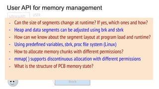 User API for memory management
OS
PCB
Code
Data
Stack
Heap
Free
Memory state
USER
System calls
(brk, mmap, ...)
Library API
malloc( )
calloc( )
free( )
…..
- Generally,user programs
use library routines to
allocate/deallocate
memory
- OS provides some address
space manipulation system
calls (today’s agenda)
- Can the size of segments change at runtime? If yes,which ones and how?
- Heap and data segments can be adjusted using brk and sbrk
- How can we know about the segment layout at program load and runtime?
- Using predeﬁned variables,sbrk,proc ﬁle system (Linux)
- How to allocate memory chunks with different permissions?
- mmap( ) supports discontinuous allocation with different permissions
- What is the structure of PCB memory state?
 