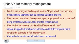 User API for memory management
OS
PCB
Code
Data
Stack
Heap
Free
Memory state
USER
System calls
(brk, mmap, ...)
Library API
malloc( )
calloc( )
free( )
…..
- Generally,user programs
use library routines to
allocate/deallocate
memory
- OS provides some address
space manipulation system
calls (today’s agenda)
- Can the size of segments change at runtime? If yes,which ones and how?
- Heap and data segments can be adjusted using brk and sbrk
- How can we know about the segment layout at program load and runtime?
- Using predeﬁned variables,sbrk,proc ﬁle system (Linux)
- How to allocate memory chunks with different permissions?
- mmap( ) supports discontinuous allocation with different permissions
- What is the structure of PCB memory state?
- A sorted data structure of allocated areas can be used
 