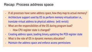 Recap: Process address space
Code
Data (Static)
Stack
Heap
Free
- Address space represents memory state of
a process
- Address space layout is the same for all
the processes
- Exact layout can be decided by the OS,
conventional layout is shown
- If all processes have same address space,how they map to actual memory?
- Architecture support used by OS to perform memory virtualization i.e.,
translate virtual address to physical address (will revisit)
- What are the responsibilities of the OS during program load?
- How CPU register state is changed?
- Creating address space,loading binary,updating the PCB register state
- What is the role of OS in dynamic memory allocation?
- Maintain the address space and enforce access permissions
 