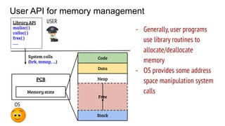 User API for memory management
OS
PCB
Code
Data
Stack
Heap
Free
Memory state
USER
System calls
(brk, mmap, ...)
Library API
malloc( )
calloc( )
free( )
…..
- Generally,user programs
use library routines to
allocate/deallocate
memory
- OS provides some address
space manipulation system
calls
 