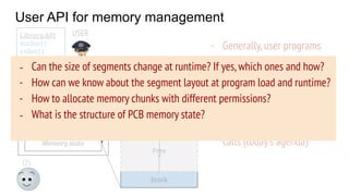 User API for memory management
OS
PCB
Code
Data
Stack
Heap
Free
Memory state
USER
System calls
(brk, mmap, ...)
Library API
malloc( )
calloc( )
free( )
…..
- Generally,user programs
use library routines to
allocate/deallocate
memory
- OS provides some address
space manipulation system
calls (today’s agenda)
- Can the size of segments change at runtime? If yes,which ones and how?
- How can we know about the segment layout at program load and runtime?
- How to allocate memory chunks with different permissions?
- What is the structure of PCB memory state?
 