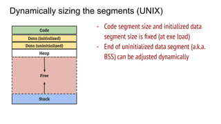 Dynamically sizing the segments (UNIX)
Code
Data (initialized)
Stack
Heap
Free
- Code segment size and initialized data
segment size is ﬁxed (at exe load)
- End of uninitialized data segment (a.k.a.
BSS) can be adjusted dynamically
Data (uninitialized)
 