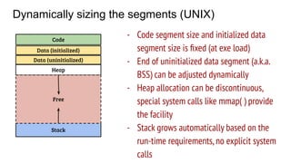 Dynamically sizing the segments (UNIX)
Code
Data (initialized)
Stack
Heap
Free
- Code segment size and initialized data
segment size is ﬁxed (at exe load)
- End of uninitialized data segment (a.k.a.
BSS) can be adjusted dynamically
- Heap allocation can be discontinuous,
special system calls like mmap( ) provide
the facility
- Stack grows automatically based on the
run-time requirements,no explicit system
calls
Data (uninitialized)
 