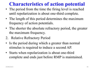 Characteristics of action potential
• The period from the time the firing level is reached
until repolarization is about one-third complete.
• The length of this period determines the maximum
frequency of action potentials.
• The shorter the absolute refractory period, the greater
the maximum frequency.
2. Relative Refractory Period
• Is the period during which a greater than normal
stimulus is required to induce a second AP.
• Starts when repolarization is about one-third
complete and ends just before RMP is maintained.
46
29/08/2023
 