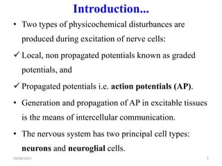 Introduction...
• Two types of physicochemical disturbances are
produced during excitation of nerve cells:
 Local, non propagated potentials known as graded
potentials, and
 Propagated potentials i.e. action potentials (AP).
• Generation and propagation of AP in excitable tissues
is the means of intercellular communication.
• The nervous system has two principal cell types:
neurons and neuroglial cells.
29/08/2023 5
 