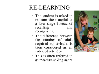 RE-LEARNING The student is asked to re-learn the material at a later stage instead of recalling and recognizing. The difference between the number of trials required to re-learn is then considered as an index of retention. This is often referred to as measure saving score   