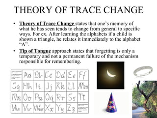 THEORY OF TRACE CHANGE Theory of Trace Change  states that one’s memory of what he has seen tends to change from general to specific ways. For ex. After learning the alphabets if a child is shown a triangle, he relates it immediately to the alphabet “A”.   Tip of Tongue  approach states that forgetting is only a temporary and not a permanent failure of the mechanism responsible for remembering.  
