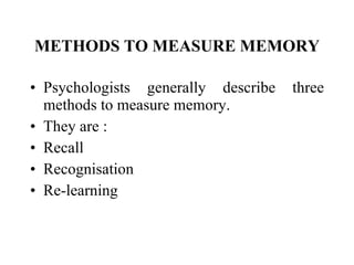 METHODS TO MEASURE MEMORY Psychologists generally describe three methods to measure memory.  They are : Recall Recognisation Re-learning   