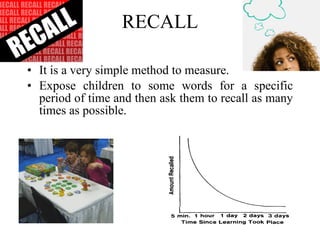 RECALL It is a very simple method to measure.  Expose children to some words for a specific period of time and then ask them to recall as many times as possible. 