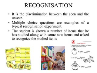 RECOGNISATION It is the discrimination between the seen and the unseen. Multiple choice questions are examples of a typical recognisation experiment. The student is shown a number of items that he has studied along with some new items and asked to recognize the studied items   