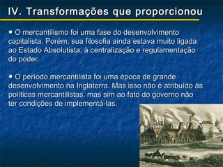 IV. Transformações que proporcionou

● O mercantilismo foi uma fase do desenvolvimento
capitalista. Porém, sua filosofia ainda estava muito ligada
ao Estado Absolutista, à centralização e regulamentação
do poder.

● O período mercantilista foi uma época de grande
desenvolvimento na Inglaterra. Mas isso não é atribuído às
políticas mercantilistas, mas sim ao fato do governo não
ter condições de implementá-las.
 