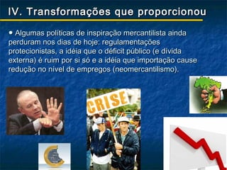 IV. Transformações que proporcionou

● Algumas políticas de inspiração mercantilista ainda
perduram nos dias de hoje: regulamentações
protecionistas, a idéia que o déficit público (e dívida
externa) é ruim por si só e a idéia que importação cause
redução no nível de empregos (neomercantilismo).
 