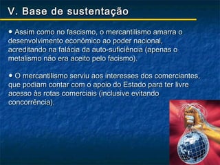 V. Base de sustentação

● Assim como no fascismo, o mercantilismo amarra o
desenvolvimento econômico ao poder nacional,
acreditando na falácia da auto-suficiência (apenas o
metalismo não era aceito pelo facismo).

● O mercantilismo serviu aos interesses dos comerciantes,
que podiam contar com o apoio do Estado para ter livre
acesso às rotas comerciais (inclusive evitando
concorrência).
 