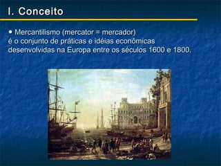 I. Conceito

● Mercantilismo (mercator = mercador)
é o conjunto de práticas e idéias econômicas
desenvolvidas na Europa entre os séculos 1600 e 1800.
 