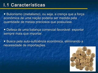 I.1 Características

● Bulionismo (metalismo), ou seja, a crença que a força
econômica de uma nação poderia ser medida pela
quantidade de metais preciosos que possuísse.

● Defesa de uma balança comercial favorável: exportar
sempre mais que importar.

● Busca pela auto-suficiência econômica, eliminando a
necessidade de importações.
 