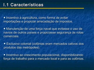I.1 Características


● Incentivo à agricultura, como forma de evitar
importações e propiciar arrecadação de impostos.

● Manutenção de uma força naval que evitasse o uso de
navios de outros países e propiciasse segurança às rotas
comerciais.

● Exclusivo colonial (colônias eram mercados cativos dos
produtos das metrópoles).

● Incentivo ao crescimento populacional, disponibilizando
força de trabalho para o mercado local e para as colônias.
 