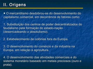 II. Origens

● O mercantilismo desdobrou-se do desenvolvimento do
capitalismo comercial, em decorrência de fatores como:

1. Substituição dos centros de poder descentralizados do
feudalismo pela formação do estado-nação
(desencadeando o absolutismo).

2. Estabelecimento de colônias fora da Europa.

3. O desenvolvimento do comércio e da indústria na
Europa, em relação à agricultura.

4. O desenvolvimento das atividades comerciais e do
sistema monetário baseado em metais preciosos (ouro e
prata).
 