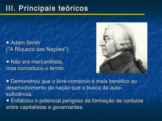 III. Principais teóricos



● Adam Smith
("A Riqueza das Nações").

● Não era mercantilista,
mas conceituou o termo.

● Demonstrou que o livre-comércio é mais benéfico ao
desenvolvimento da nação que a busca da auto-
suficiência.
● Enfatizou o potencial perigoso da formação de conluios
entre capitalistas e governantes.
 