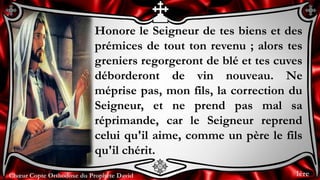 Chœur Copte Orthodoxe du Prophète DavidChœur Copte Orthodoxe du Prophète David
Honore le Seigneur de tes biens et des
prémices de tout ton revenu ; alors tes
greniers regorgeront de blé et tes cuves
déborderont de vin nouveau. Ne
méprise pas, mon fils, la correction du
Seigneur, et ne prend pas mal sa
réprimande, car le Seigneur reprend
celui qu'il aime, comme un père le fils
qu'il chérit.
1ère
 