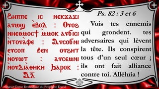 Chœur Copte Orthodoxe du Prophète David
Ps. 82 : 3 et 6
Vois tes ennemis
qui grondent. tes
adversaires qui lèvent
la tête. Ils conspirent
tous d'un seul cœur ;
ils ont fait alliance
contre toi. Alléluia !
Hyppe ic nekjaji
auws `ebol @ Ouoh
nye;moc] `mmok au[ici
`ntou`ave @ Auco[ni
eucop qen ouhyt
`nouwt @ aucemni
`noudi`a;yky Qarok @
=A=l
6ème
 