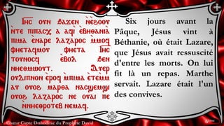 Chœur Copte Orthodoxe du Prophète David
Six jours avant la
Pâque, Jésus vint à
Béthanie, où était Lazare,
que Jésus avait ressuscité
d'entre les morts. On lui
fit là un repas. Marthe
servait. Lazare était l'un
des convives.
I=y=c oun qajen `n`ehoou
`nte pipac, a af`i `eby;ani`a
pima `enare lazaroc `mmof
vyetafmou vyeta I=y=c
tounocf `ebol qen
nye;mwout. Auer
oudipnon `erof `mpima `ete`mm
au ouoh mar;a nacsemsi
ouoh lazaroc ne ouai pe
`nnye;roteb nemaf.
6ème
 