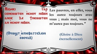 Chœur Copte Orthodoxe du Prophète David
Les pauvres, en effet, vous
les aurez toujours avec
vous ; mais moi, vous ne
m'aurez pas toujours."
(Gloire à Dieu
éternellement)
Nihyki gar
cenemwten `ncyou niben
anok de ]nemwten
an `ncyou niben.
(Ouwst `mpievaggelion
`e;ouab)
6ème
 