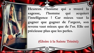 Chœur Copte Orthodoxe du Prophète DavidChœur Copte Orthodoxe du Prophète David
Heureux l'homme qui a trouvé la
sagesse, l'homme qui acquiert
l'intelligence ! Car mieux vaut la
gagner que gagner de l'argent, son
revenu vaut mieux que de l'or. Elle est
précieuse plus que les perles.
(Gloire à la Sainte Trinité)
1ère
 