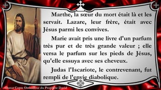 Chœur Copte Orthodoxe du Prophète DavidChœur Copte Orthodoxe du Prophète David
Marthe, la sœur du mort était là et les
servait. Lazare, leur frère, était avec
Jésus parmi les convives.
Marie avait pris une livre d'un parfum
très pur et de très grande valeur ; elle
versa le parfum sur les pieds de Jésus,
qu'elle essuya avec ses cheveux.
Judas l'Iscariote, le contrevenant, fut
rempli de l'envie diabolique.
6ème
 