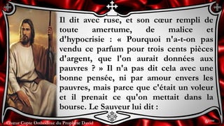 Chœur Copte Orthodoxe du Prophète DavidChœur Copte Orthodoxe du Prophète David
Il dit avec ruse, et son cœur rempli de
toute amertume, de malice et
d'hypocrisie : « Pourquoi n'a-t-on pas
vendu ce parfum pour trois cents pièces
d'argent, que l'on aurait données aux
pauvres ? » Il n'a pas dit cela avec une
bonne pensée, ni par amour envers les
pauvres, mais parce que c'était un voleur
et il prenait ce qu'on mettait dans la
bourse. Le Sauveur lui dit :
6ème
 