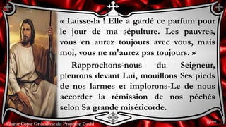 Chœur Copte Orthodoxe du Prophète DavidChœur Copte Orthodoxe du Prophète David
« Laisse-la ! Elle a gardé ce parfum pour
le jour de ma sépulture. Les pauvres,
vous en aurez toujours avec vous, mais
moi, vous ne m'aurez pas toujours. »
Rapprochons-nous du Seigneur,
pleurons devant Lui, mouillons Ses pieds
de nos larmes et implorons-Le de nous
accorder la rémission de nos péchés
selon Sa grande miséricorde.
6ème
 