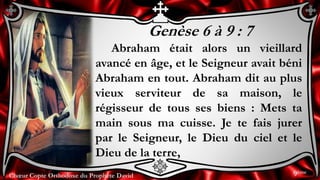 Chœur Copte Orthodoxe du Prophète DavidChœur Copte Orthodoxe du Prophète David
Genèse 6 à 9 : 7
Abraham était alors un vieillard
avancé en âge, et le Seigneur avait béni
Abraham en tout. Abraham dit au plus
vieux serviteur de sa maison, le
régisseur de tous ses biens : Mets ta
main sous ma cuisse. Je te fais jurer
par le Seigneur, le Dieu du ciel et le
Dieu de la terre,
9ème
 