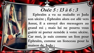 Chœur Copte Orthodoxe du Prophète DavidChœur Copte Orthodoxe du Prophète David
Osée 5 : 13 à 6 : 3
Ephraïm a vu sa maladie et Juda
son ulcère ; Éphraïm alors est allé vers
Assur, il a envoyé des messagers au
grand roi ; mais lui ne pourra vous
guérir ni porter remède à votre ulcère.
Car moi, je suis comme un lion pour
Éphraïm, comme un lionceau pour la
maison de Juda ;
1ère
 