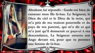 Chœur Copte Orthodoxe du Prophète DavidChœur Copte Orthodoxe du Prophète David
Abraham lui répondit : Garde-toi bien de
ramener mon fils là-bas. Le Seigneur, le
Dieu du ciel et le Dieu de la terre, qui
m'a pris de ma maison paternelle et du
pays de ma parenté, qui m'a dit et qui
m'a juré qu'il donnerait ce pays-ci à ma
descendance, Le Seigneur enverra son
Ange devant toi, pour que tu prennes
une femme de là-bas.
9ème
 
