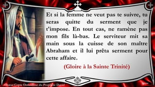 Chœur Copte Orthodoxe du Prophète DavidChœur Copte Orthodoxe du Prophète David
Et si la femme ne veut pas te suivre, tu
seras quitte du serment que je
t'impose. En tout cas, ne ramène pas
mon fils là-bas. Le serviteur mit sa
main sous la cuisse de son maître
Abraham et il lui prêta serment pour
cette affaire.
(Gloire à la Sainte Trinité)
9ème
 