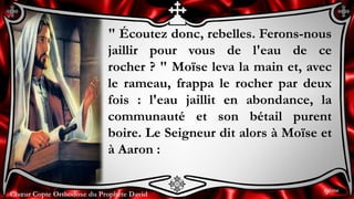 Chœur Copte Orthodoxe du Prophète DavidChœur Copte Orthodoxe du Prophète David
" Écoutez donc, rebelles. Ferons-nous
jaillir pour vous de l'eau de ce
rocher ? " Moïse leva la main et, avec
le rameau, frappa le rocher par deux
fois : l'eau jaillit en abondance, la
communauté et son bétail purent
boire. Le Seigneur dit alors à Moïse et
à Aaron :
9ème
 