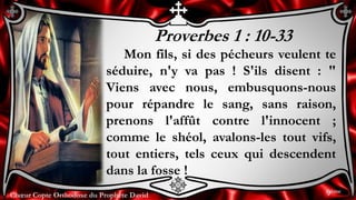 Chœur Copte Orthodoxe du Prophète DavidChœur Copte Orthodoxe du Prophète David
Proverbes 1 : 10-33
Mon fils, si des pécheurs veulent te
séduire, n'y va pas ! S'ils disent : "
Viens avec nous, embusquons-nous
pour répandre le sang, sans raison,
prenons l'affût contre l'innocent ;
comme le shéol, avalons-les tout vifs,
tout entiers, tels ceux qui descendent
dans la fosse !
9ème
 