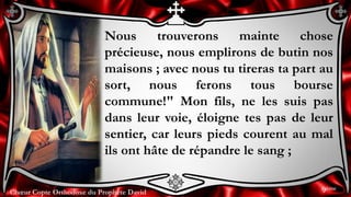 Chœur Copte Orthodoxe du Prophète DavidChœur Copte Orthodoxe du Prophète David
Nous trouverons mainte chose
précieuse, nous emplirons de butin nos
maisons ; avec nous tu tireras ta part au
sort, nous ferons tous bourse
commune!" Mon fils, ne les suis pas
dans leur voie, éloigne tes pas de leur
sentier, car leurs pieds courent au mal
ils ont hâte de répandre le sang ;
9ème
 