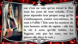 Chœur Copte Orthodoxe du Prophète DavidChœur Copte Orthodoxe du Prophète David
car c'est en vain qu'on étend le filet
sous les yeux de tout volatile. C'est
pour répandre leur propre sang qu'ils
s'embusquent, contre eux-mêmes, ils
sont à l'affût ! Tels sont les sentiers de
tout homme avide de rapine : elle ôte
la vie à ceux qu'elle habite. La
Sagesse crie par les rues, sur les
places elle élève la voix ;
9ème
 