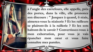 Chœur Copte Orthodoxe du Prophète DavidChœur Copte Orthodoxe du Prophète David
à l'angle des carrefours, elle appelle, près
des portes, dans la ville, elle prononce
son discours : " Jusques à quand, ô niais,
aimerez-vous la niaiserie ? Et les railleurs
se plairont-ils à la raillerie ? Et les sots
haïront-ils le savoir ? Convertissez-vous à
mon exhortation, pour vous je vais
épancher mon cœur et vous faire
connaître mes paroles.
9ème
 
