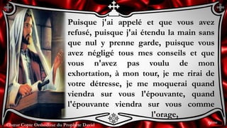 Chœur Copte Orthodoxe du Prophète DavidChœur Copte Orthodoxe du Prophète David
Puisque j'ai appelé et que vous avez
refusé, puisque j'ai étendu la main sans
que nul y prenne garde, puisque vous
avez négligé tous mes conseils et que
vous n'avez pas voulu de mon
exhortation, à mon tour, je me rirai de
votre détresse, je me moquerai quand
viendra sur vous l'épouvante, quand
l'épouvante viendra sur vous comme
l'orage,
9ème
 